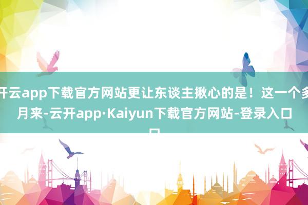 开云app下载官方网站更让东谈主揪心的是！这一个多月来-云开app·Kaiyun下载官方网站-登录入口