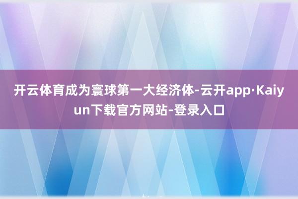 开云体育成为寰球第一大经济体-云开app·Kaiyun下载官方网站-登录入口