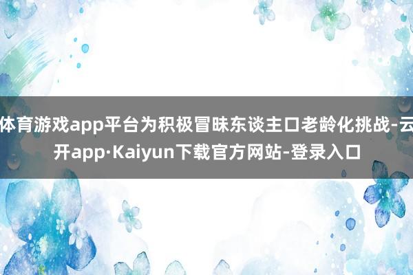 体育游戏app平台为积极冒昧东谈主口老龄化挑战-云开app·Kaiyun下载官方网站-登录入口