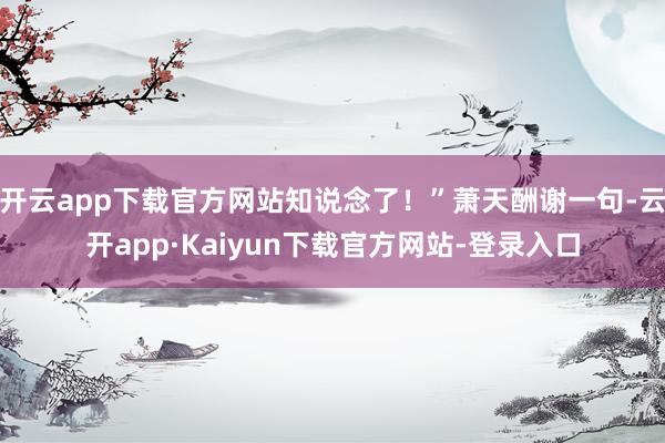 开云app下载官方网站知说念了！”萧天酬谢一句-云开app·Kaiyun下载官方网站-登录入口