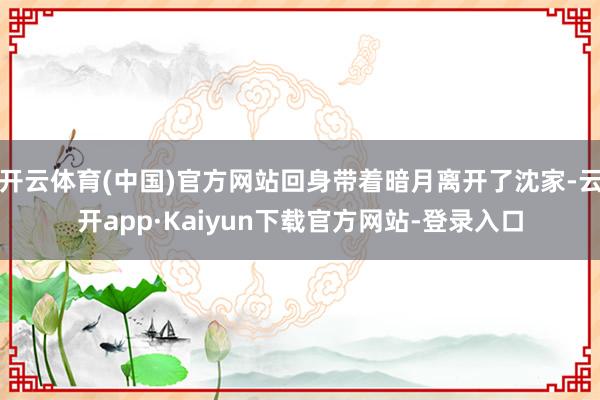 开云体育(中国)官方网站回身带着暗月离开了沈家-云开app·Kaiyun下载官方网站-登录入口