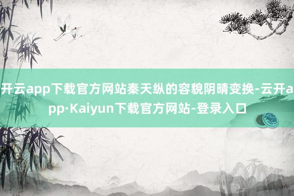 开云app下载官方网站秦天纵的容貌阴晴变换-云开app·Kaiyun下载官方网站-登录入口