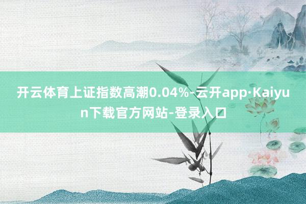 开云体育上证指数高潮0.04%-云开app·Kaiyun下载官方网站-登录入口