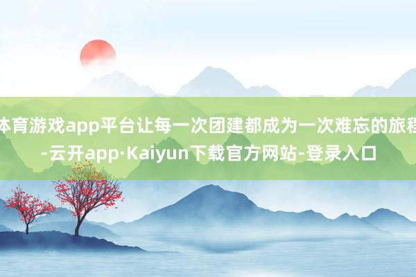 体育游戏app平台让每一次团建都成为一次难忘的旅程-云开app·Kaiyun下载官方网站-登录入口