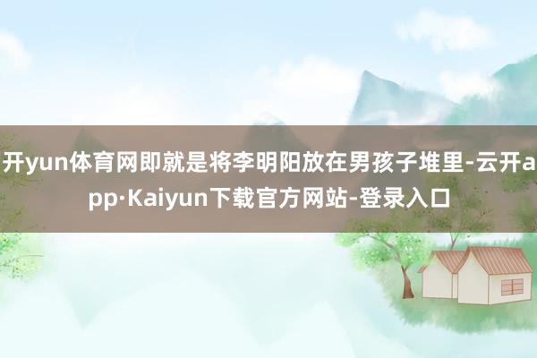 开yun体育网即就是将李明阳放在男孩子堆里-云开app·Kaiyun下载官方网站-登录入口