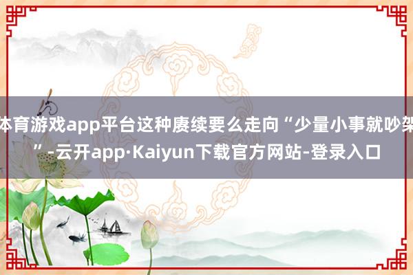 体育游戏app平台这种赓续要么走向“少量小事就吵架”-云开app·Kaiyun下载官方网站-登录入口