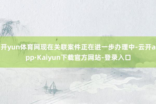 开yun体育网现在关联案件正在进一步办理中-云开app·Kaiyun下载官方网站-登录入口