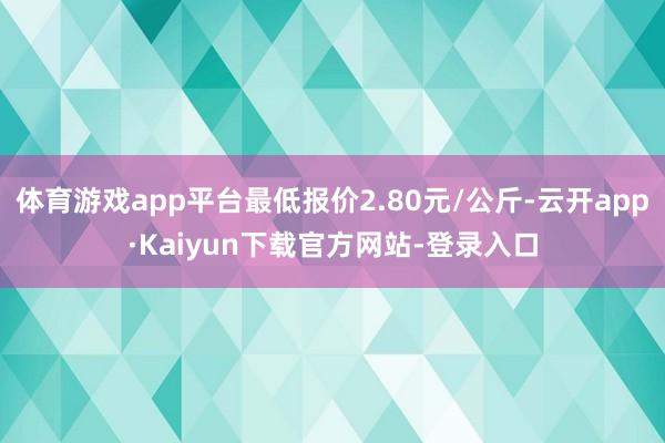 体育游戏app平台最低报价2.80元/公斤-云开app·Kaiyun下载官方网站-登录入口