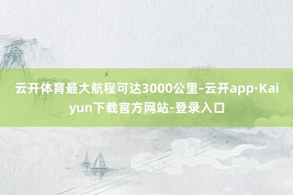 云开体育最大航程可达3000公里-云开app·Kaiyun下载官方网站-登录入口