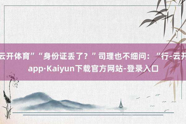 云开体育”“身份证丢了？”司理也不细问：“行-云开app·Kaiyun下载官方网站-登录入口