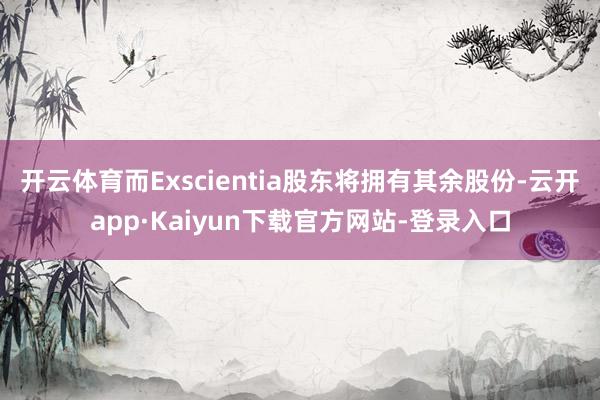 开云体育而Exscientia股东将拥有其余股份-云开app·Kaiyun下载官方网站-登录入口