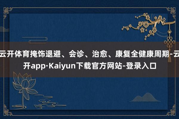 云开体育掩饰退避、会诊、治愈、康复全健康周期-云开app·Kaiyun下载官方网站-登录入口