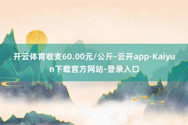 开云体育收支60.00元/公斤-云开app·Kaiyun下载官方网站-登录入口