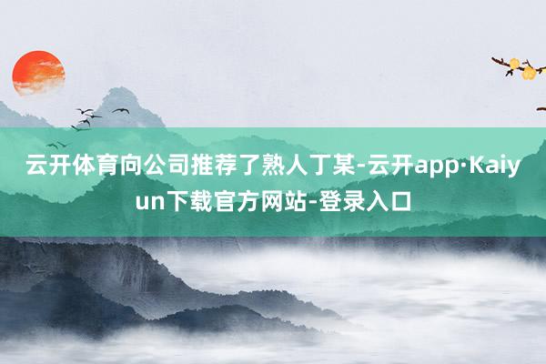 云开体育向公司推荐了熟人丁某-云开app·Kaiyun下载官方网站-登录入口