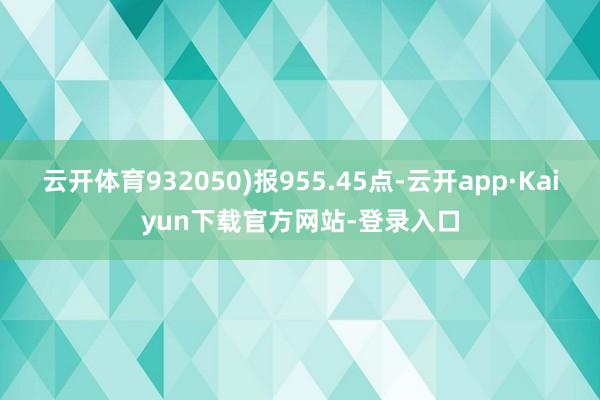 云开体育932050)报955.45点-云开app·Kaiyun下载官方网站-登录入口