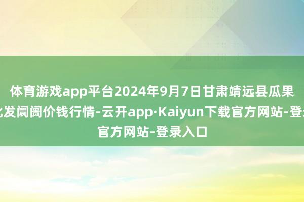 体育游戏app平台2024年9月7日甘肃靖远县瓜果蔬菜批发阛阓价钱行情-云开app·Kaiyun下载官方网站-登录入口