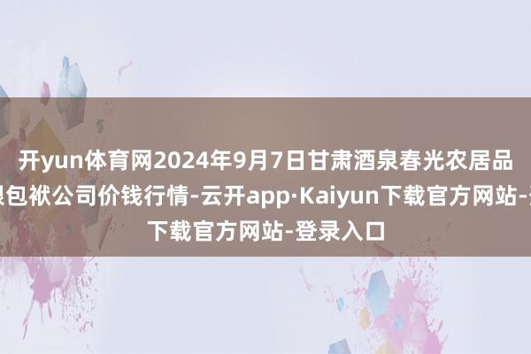 开yun体育网2024年9月7日甘肃酒泉春光农居品市集有限包袱公司价钱行情-云开app·Kaiyun下载官方网站-登录入口