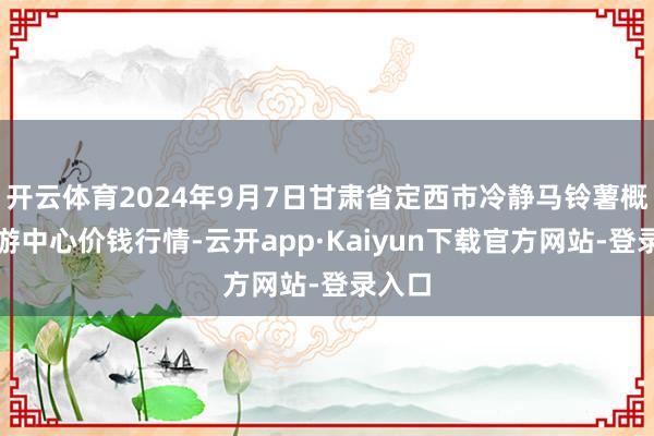 开云体育2024年9月7日甘肃省定西市冷静马铃薯概括交游中心价钱行情-云开app·Kaiyun下载官方网站-登录入口