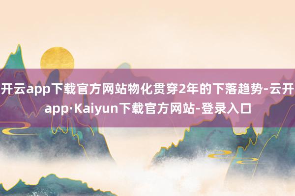 开云app下载官方网站物化贯穿2年的下落趋势-云开app·Kaiyun下载官方网站-登录入口