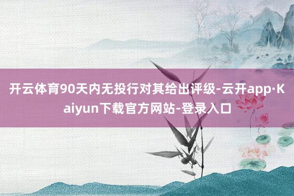 开云体育90天内无投行对其给出评级-云开app·Kaiyun下载官方网站-登录入口