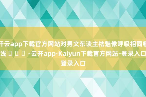 开云app下载官方网站对男文东谈主祛魅像呼吸相同粗浅 ​​​-云开app·Kaiyun下载官方网站-登录入口