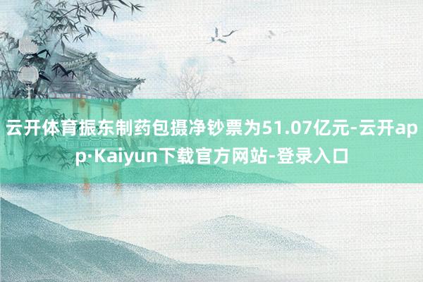 云开体育振东制药包摄净钞票为51.07亿元-云开app·Kaiyun下载官方网站-登录入口