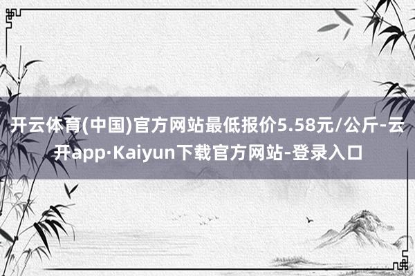 开云体育(中国)官方网站最低报价5.58元/公斤-云开app·Kaiyun下载官方网站-登录入口