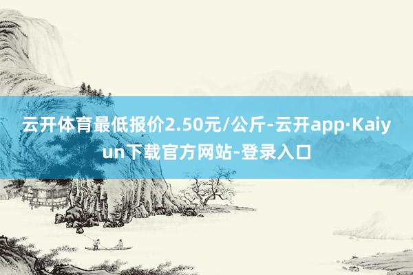 云开体育最低报价2.50元/公斤-云开app·Kaiyun下载官方网站-登录入口