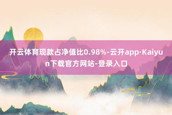 开云体育现款占净值比0.98%-云开app·Kaiyun下载官方网站-登录入口