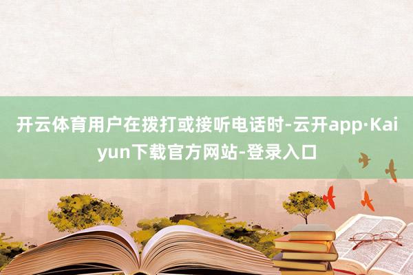 开云体育用户在拨打或接听电话时-云开app·Kaiyun下载官方网站-登录入口