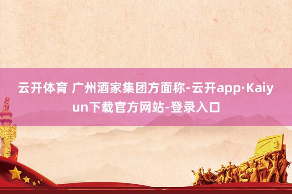 云开体育 　　广州酒家集团方面称-云开app·Kaiyun下载官方网站-登录入口