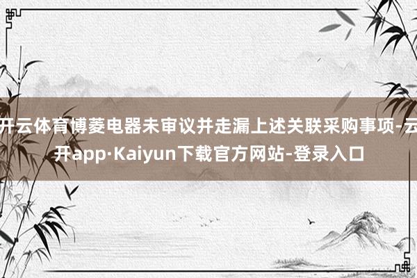 开云体育博菱电器未审议并走漏上述关联采购事项-云开app·Kaiyun下载官方网站-登录入口