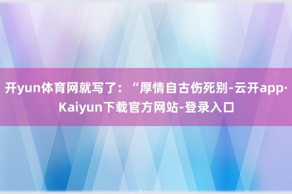 开yun体育网就写了：“厚情自古伤死别-云开app·Kaiyun下载官方网站-登录入口