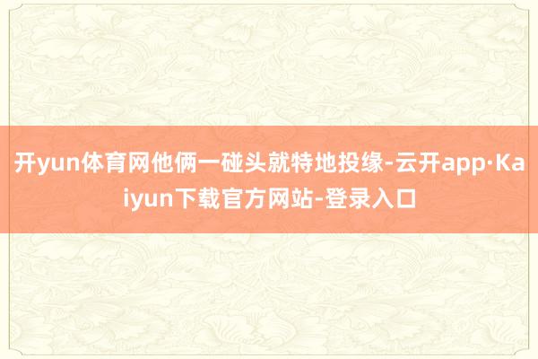 开yun体育网他俩一碰头就特地投缘-云开app·Kaiyun下载官方网站-登录入口