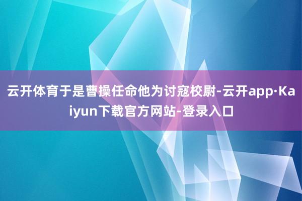 云开体育于是曹操任命他为讨寇校尉-云开app·Kaiyun下载官方网站-登录入口