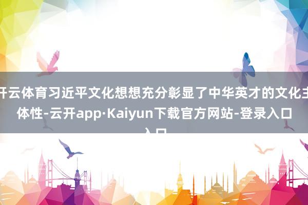 开云体育习近平文化想想充分彰显了中华英才的文化主体性-云开app·Kaiyun下载官方网站-登录入口