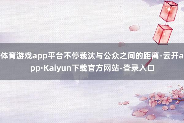 体育游戏app平台不停裁汰与公众之间的距离-云开app·Kaiyun下载官方网站-登录入口