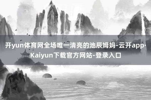 开yun体育网全场唯一清亮的池辰姆妈-云开app·Kaiyun下载官方网站-登录入口