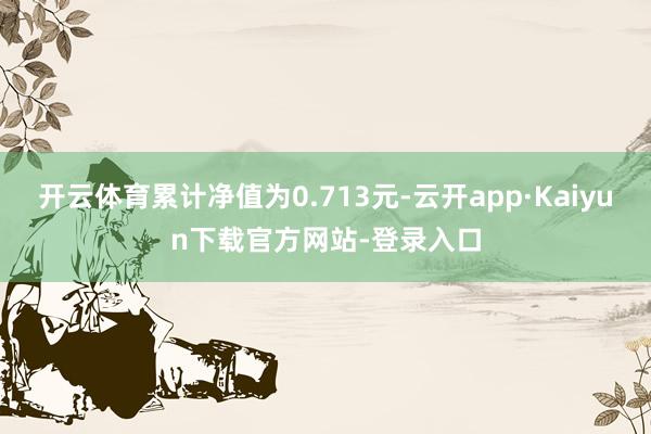 开云体育累计净值为0.713元-云开app·Kaiyun下载官方网站-登录入口