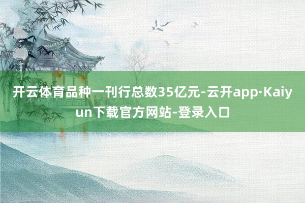 开云体育品种一刊行总数35亿元-云开app·Kaiyun下载官方网站-登录入口