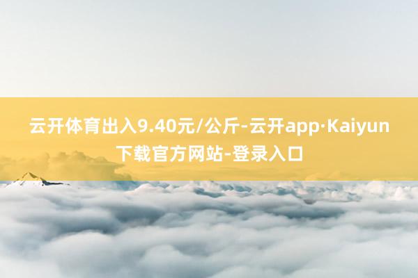 云开体育出入9.40元/公斤-云开app·Kaiyun下载官方网站-登录入口