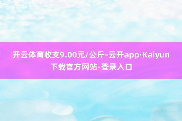 开云体育收支9.00元/公斤-云开app·Kaiyun下载官方网站-登录入口