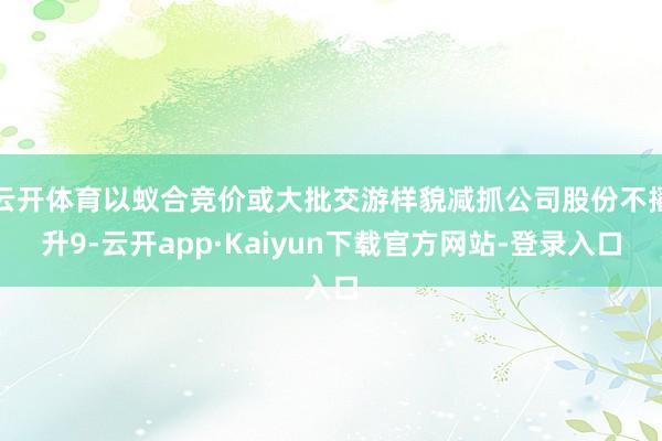 云开体育以蚁合竞价或大批交游样貌减抓公司股份不擢升9-云开app·Kaiyun下载官方网站-登录入口