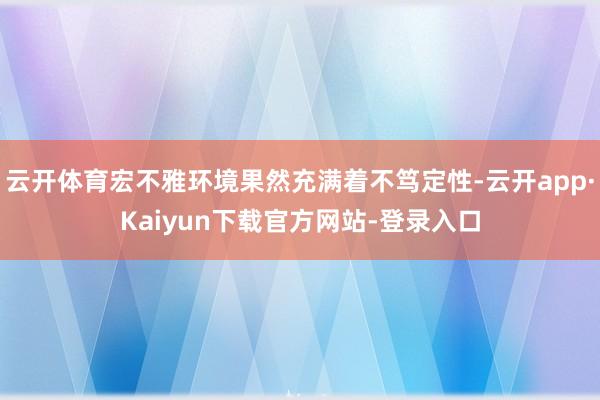 云开体育宏不雅环境果然充满着不笃定性-云开app·Kaiyun下载官方网站-登录入口