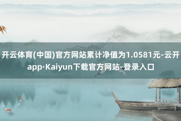 开云体育(中国)官方网站累计净值为1.0581元-云开app·Kaiyun下载官方网站-登录入口