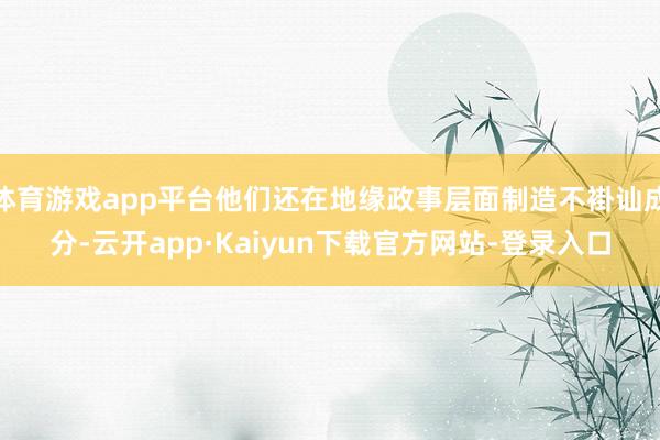 体育游戏app平台他们还在地缘政事层面制造不褂讪成分-云开app·Kaiyun下载官方网站-登录入口