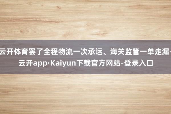 云开体育罢了全程物流一次承运、海关监管一单走漏-云开app·Kaiyun下载官方网站-登录入口