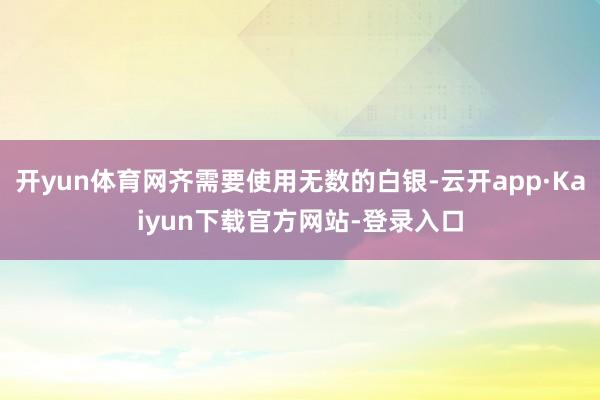 开yun体育网齐需要使用无数的白银-云开app·Kaiyun下载官方网站-登录入口