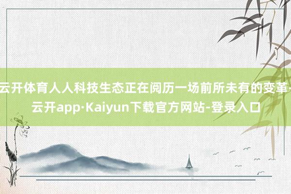 云开体育人人科技生态正在阅历一场前所未有的变革-云开app·Kaiyun下载官方网站-登录入口